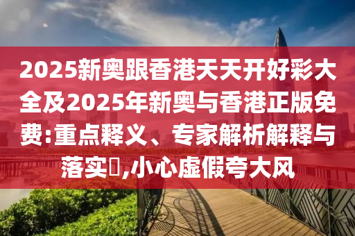 2025新奥跟香港天天开好彩大全及2025年新奥与香港正版免费:重点释义、专家解析解释与落实​,小心虚假夸大风